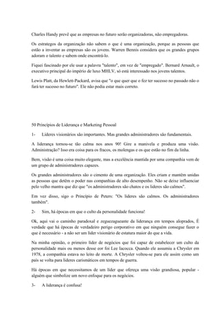 Charles Handy prevê que as empresas no futuro serão organizadoras, não empregadoras.
Os estrategos da organização não sabem o que é uma organização, porque as pessoas que
estão a inventar as empresas são os jovens. Warren Bennis considera que os grandes grupos
adoram o talento e sabem onde encontrá-lo.
Fiquei fascinado por ele usar a palavra "talento", em vez de "empregado". Bernard Arnault, o
executivo principal do império de luxo MHLV, só está interessado nos jovens talentos.
Lewis Platt, da Hewlett-Packard, avisa que "o que quer que o fez ter sucesso no passado não o
fará ter sucesso no futuro". Ele não podia estar mais correto.
50 Princípios de Liderança e Marketing Pessoal
1- Líderes visionários são importantes. Mas grandes administradores são fundamentais.
A liderança tornou-se tão calma nos anos 90! Gire a manivela e produza uma visão.
Administração? Isso era coisa para os fracos, os molengas e os que estão no fim da linha.
Bem, visão é uma coisa muito elegante, mas a excelência mantida por uma companhia vem de
um grupo de administradores capazes.
Os grandes administradores são o cimento de uma organização. Eles criam e mantêm unidas
as pessoas que detêm o poder nas companhias de alto desempenho. Não se deixe influenciar
pelo velho mantra que diz que "os administradores são chatos e os lideres são calmos".
Em vez disso, sigo o Princípio de Peters: "Os lideres são calmos. Os administradores
também".
2- Sim, há épocas em que o culto da personalidade funciona!
Ok, aqui vai o caminho paradoxal e zeguezagueante da liderança em tempos aloprados, É
verdade que há épocas de verdadeiro perigo corporativo em que ninguém consegue fazer o
que é necessário - a não ser um líder visionário de estatura maior do que a vida.
Na minha opinião, o primeiro líder de negócios que foi capaz de estabelecer um culto da
personalidade mais ou menos desse eor foi Lee Iacocca. Quando ele assumiu a Chrysler em
1978, a companhia estava no leito de morte. A Chrysler voltou-se para ele assim como um
país se volta para lideres carismáticos em tempos de guerra.
Há épocas em que necessitamos de um líder que ofereça uma visão grandiosa, popular -
alguém que simbolize um novo enfoque para os negócios.
3- A liderança é confusa!
 