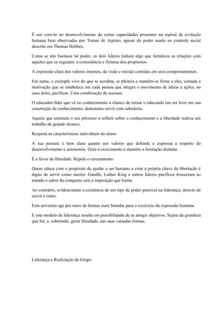 É um convite ao desenvolvimento de certas capacidades presentes na espiral da evolução
humana bem observadas por Tomas de Aquino, apesar do poder usado no controle social
descrito em Thomas Hobbes.
Como se não bastasse tal poder, os dois líderes tinham algo que fortalecia as relações com
aqueles que os seguiam: a consistência e firmeza dos propósitos.
A expressão clara dos valores internos, da visão e missão contidas em seus comportamentos.
Em suma, o exemplo vivo do que se acredita, se pleiteia e mantêm-se firme a eles, somada à
motivação que se estabelece em cada pessoa que integra o movimento de idéias e ações, no
caso deles, pacíficas. Uma combinação de sucesso.
O educador-líder que vê no conhecimento a chance de tornar o educando um ser livre em sua
construção de conhecimento, demonstra servir com sabedoria.
Aquele que estimula o seu próximo a refletir sobre o conhecimento e a liberdade realiza um
trabalho de grande alcance.
Respeita as características individuais do aluno.
A sua postura é bem clara quanto aos valores que defende e expressa a respeito do
desenvolvimento e autonomia. Gera o crescimento e mantém a limitação distante.
É a favor da liberdade. Repele o cerceamento.
Quem educa com o propósito de ajudar o ser humano a criar a própria chave da libertação é
digno de servir como mestre. Gandhi, Luther King e outros líderes pacíficos trouxeram ao
mundo o sabor da conquista sem a imposição que limita.
Ao contrário, evidenciaram a existência de um tipo de poder possível na liderança, através de
servir o outro.
Esta serventia age por meio de formas mais brandas para o exercício da expressão humana.
E este modelo de liderança resulta em possibilidade de se atingir objetivos. Sejam da grandeza
que for, e, sobretudo, gerar liberdade, nas suas variadas formas.
Liderança e Realização de Grupo
 