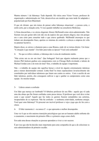 Mantra número 1 da liderança: Tudo depende. Há vários anos Victor Vroom, professor de
organização e administração em Yale, desenvolveu um modelo que mais tarde foi adaptado e
popularizado por Ken Blanchard.
O que ele diziam: que nós temos de pensar sobre liderança situacional - a pessoa certa, o
estilo certo, par a situação certa. Vi isso quando trabalhei na consultoria McKinsey.
A firma descarrilara, e os sócios elegeram Alonzo McDonald como sócio-administrador. Não
fizeram isso por gostar dele (ele não era da espécie dos que atraem afagos), mas sim porque
era o cara certo para consertar tudo o que estava quebrado. McDonald encorajou os que
tinham um desempenho fraco, apertou os sistemas de controle e colocou a empresa de volta
no patamar lucrativo.
Depois disso, os sócios o chutaram para a casa Branca, onde ele se tornou diretor. Um lema:
"A situação é que manda". Um líder para todas as épocas? Você está sonhando!
4- No que se refere a talento, a liderança não é coisa de rendimento médio.
"Não existe um eu em um time". Que bobagem! Será que alguém realmente pensa que o
técnico Phil Jackson ganhou seis campeonatos com os Chicago Bulls nivelando o talento de
Michael Jordan com o do resto do time? Sim, o trabalho de equipe é importante.
Não - o trabalho de equipe não significa baixar o nível de alguém extremamente talentoso
para o menor denominador comum. Linha final:"os times espetaculares invariavelmente são
constituídos por indivíduos talentosos que lutam uns contra os outros. Com o auxílio de um
líder talentoso, porém, eles conseguem cultivar o ego e ganhar os campeonatos como uma
equipe. Ao mesmo tempo.
5- Líderes amam a confusão
Um líder que mereça ser lembrado? O fabuloso professor do seu filho - aquele que vê cada
uma das almas que lhe foram confiadas como pecas únicas. O professor que você deve evitar
custe o que custar? Aquele que faz todos os garotos ficarem sentadinhos nas carteiras,
incapacitados de se expressar. Não há confusão - e nenhuma criatividade, nenhuma energia.
Você quer uma liderança? Vá procurar um incrível professor e veja o jogo que ele faz com a
classe.
6- O líder raramente é - ou nunca é? - o que apresenta o melhor desempenho.
Uma vez li que as três maiores transições psicológicas que um ser humano adulto enfrenta são
o casamento, o nascimento do primeiro filho e o primeiro cargo como chefe.
Em cada uma dessas situações as pessoas aprendem a viver e a ter sucesso.
É por isso que não há decisão mais importante para uma companhia do que a de selecionar os
seus administradores de primeiro escalão.
 