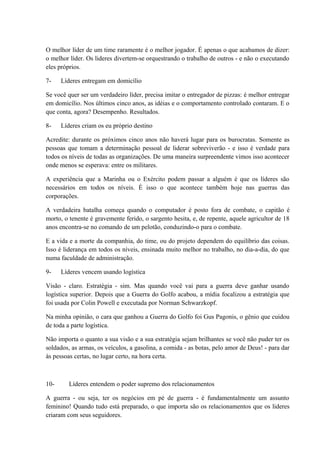 O melhor líder de um time raramente é o melhor jogador. É apenas o que acabamos de dizer:
o melhor líder. Os lideres divertem-se orquestrando o trabalho de outros - e não o executando
eles próprios.
7- Líderes entregam em domicílio
Se você quer ser um verdadeiro líder, precisa imitar o entregador de pizzas: é melhor entregar
em domicílio. Nos últimos cinco anos, as idéias e o comportamento controlado contaram. E o
que conta, agora? Desempenho. Resultados.
8- Líderes criam os eu próprio destino
Acredite: durante os próximos cinco anos não haverá lugar para os burocratas. Somente as
pessoas que tomam a determinação pessoal de liderar sobreviverão - e isso é verdade para
todos os níveis de todas as organizações. De uma maneira surpreendente vimos isso acontecer
onde menos se esperava: entre os militares.
A experiência que a Marinha ou o Exército podem passar a alguém é que os líderes são
necessários em todos os níveis. É isso o que acontece também hoje nas guerras das
corporações.
A verdadeira batalha começa quando o computador é posto fora de combate, o capitão é
morto, o tenente é gravemente ferido, o sargento hesita, e, de repente, aquele agricultor de 18
anos encontra-se no comando de um pelotão, conduzindo-o para o combate.
E a vida e a morte da companhia, do time, ou do projeto dependem do equilíbrio das coisas.
Isso é liderança em todos os níveis, ensinada muito melhor no trabalho, no dia-a-dia, do que
numa faculdade de administração.
9- Líderes vencem usando logística
Visão - claro. Estratégia - sim. Mas quando você vai para a guerra deve ganhar usando
logística superior. Depois que a Guerra do Golfo acabou, a mídia focalizou a estratégia que
foi usada por Colin Powell e executada por Norman Schwarzkopf.
Na minha opinião, o cara que ganhou a Guerra do Golfo foi Gus Pagonis, o gênio que cuidou
de toda a parte logística.
Não importa o quanto a sua visão e a sua estratégia sejam brilhantes se você não puder ter os
soldados, as armas, os veículos, a gasolina, a comida - as botas, pelo amor de Deus! - para dar
às pessoas certas, no lugar certo, na hora certa.
10- Líderes entendem o poder supremo dos relacionamentos
A guerra - ou seja, ter os negócios em pé de guerra - é fundamentalmente um assunto
feminino! Quando tudo está preparado, o que importa são os relacionamentos que os lideres
criaram com seus seguidores.
 
