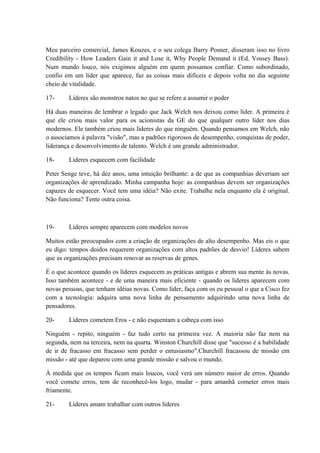 Meu parceiro comercial, James Kouzes, e o seu colega Barry Posner, disseram isso no livro
Credibility - How Leaders Gain it and Lose it, Why People Demand it (Ed. Vossey Bass).
Num mundo louco, nós exigimos alguém em quem possamos confiar. Como subordinado,
confio em um líder que aparece, faz as coisas mais difíceis e depois volta no dia seguinte
cheio de vitalidade.
17- Líderes são monstros natos no que se refere a assumir o poder
Há duas maneiras de lembrar o legado que Jack Welch nos deixou como líder. A primeira é
que ele criou mais valor para os acionistas da GE do que qualquer outro líder nos dias
modernos. Ele também criou mais líderes do que ninguém. Quando pensamos em Welch, não
o associamos à palavra "visão", mas a padrões rigorosos de desempenho, conquistas de poder,
liderança e desenvolvimento de talento. Welch é um grande administrador.
18- Líderes esquecem com facilidade
Peter Senge teve, há dez anos, uma intuição brilhante: a de que as companhias deveriam ser
organizações de aprendizado. Minha campanha hoje: as companhias devem ser organizações
capazes de esquecer. Você tem uma idéia? Não exite. Trabalhe nela enquanto ela é original.
Não funciona? Tente outra coisa.
19- Líderes sempre aparecem com modelos novos
Muitos estão preocupados com a criação de organizações de alto desempenho. Mas eis o que
eu digo: tempos doidos requerem organizações com altos padrões de desvio! Líderes sabem
que as organizações precisam renovar as reservas de genes.
É o que acontece quando os líderes esquecem as práticas antigas e abrem sua mente às novas.
Isso também acontece - e de uma maneira mais eficiente - quando os líderes aparecem com
novas pessoas, que tenham idéias novas. Como líder, faça com os eu pessoal o que a Cisco fez
com a tecnologia: adquira uma nova linha de pensamento adquirindo uma nova linha de
pensadores.
20- Líderes cometem Eros - e não esquentam a cabeça com isso
Ninguém - repito, ninguém - faz tudo certo na primeira vez. A maioria não faz nem na
segunda, nem na terceira, nem na quarta. Winston Churchill disse que "sucesso é a habilidade
de ir de fracasso em fracasso sem perder o entusiasmo".Churchill fracassou de missão em
missão - até que deparou com uma grande missão e salvou o mundo.
À medida que os tempos ficam mais loucos, você verá um número maior de erros. Quando
você comete erros, tem de reconhecê-los logo, mudar - para amanhã cometer erros mais
friamente.
21- Líderes amam trabalhar com outros líderes
 