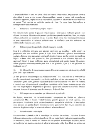 a diversidade não é só uma boa coisa - ela é um item de sobrevivência. O que se tem contra a
diversidade é o que se tem contra a homogeneidade: quando o mundo está passando por
mudanças repentinas, imprevisíveis e assustadoras, você tem de ter uma reserva diversificada
de genes. Você precisa ter múltiplos pontos de vista. Em uma época heterogênea, a
homogeneidade é insatisfatória!
28- Líderes não sucumbem ao próprio sucesso
Um número muito grande de pessoas obteve sucesso - um sucesso realmente grande - nos
últimos cinco anos. Algumas delas pensam que foram responsáveis por isso. Mas, em tempos
difíceis, os liderem não acreditam no que os jornais dizem sobre eles. E nunca permitem que
as suas organizações se mostrem complacentes! A confiança gera um sentimento de
infalibilidade. Mas uma vez: amém.
29- Líderes nunca são apanhados lutando na guerra passada
Esse é o velhíssimo problema dos generais recobertos de medalhas - estão sempre se
preparando para lutar na última guerra. A lição, tirada da História, aplica-se ao mundo dos
negócios. Em que ramo de negócio você está? A única resposta que faz sentido no mundo de
hoje é: só Deus sabe! Vice pertence ao time que começou a usar a Internet logo que ela
apareceu? Ótimo! O único problema é que a Internet ainda está usando fraldas. Só agora os
velhos gigantes estão despertando para usar o seu potencial. Qual é o seu próximo ato
totalmente novo?
30- Os líderes têm de passar sua mensagem. Eles se preocupam em não jogar fora o bebê
junto com a água do banho
Já falei que esses nossos tempos são paradoxais? Bem - são. Mas aqui está o outro lado da
moeda: enquanto está combatendo a coerência, você deve agir de maneira coerente. Para ser
"excelente" (gerar lucros, garantir a qualidade e satisfazer os clientes), você deve ser coerente
e construir uma infraestrutura de produção de capacidade estelar. Mas a obsessão que permite
que você atinja objetivos de ganho e de qualidade é que o torna vulnerável às novas e estanhas
ameaças. Imagine só: gostar da água do banho e ter de joga-la fora.
31- Líderes prezam as assassinos que há dentro da organização
Os líderes, consciente ou inconscientemente, ultrapassam os limites da sabedoria
convencional. Mas os líderes verdadeiramente grandes passam ao nível seguinte. Eles
procuram na organização quem queira ultrapassar a sua própria sabedoria - e reverenciam
essas pessoas. Os grandes líderes honram as pessoas que querem depô-los, os assassinos do
seu meio. Repitam comigo: os verdadeiros líderes aclamam Brutus!
32- Líderes adoram a tecnologia
Eu quero dizer: A-D-O-R-A-M. A tecnologia é a arquiteta da mudança. Você tem de amar
(não quero dizer gostar ou tolerar) tecnologia. Ela vai mudar tanto você como sua companhia.
Se não amá-la, você se tornará sua vítima e não seu parceiro de mudanças. Você não precisa
se transformar em técnico, mas tem de adotar a tecnologia, cuidar dela. Ela é sua amiga, sua
 