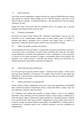 37- Líderes aparecem
Vale a pena mostrar engajamento e respeito fazendo uma viagem de 6000 milhas para realizar
uma reunião de 5 minutos. Hatim Tyabkji, que era o CEO da Verifone, viajou uma vez da
África do Sul ao Colorado - a caminho da Noruega - e fez uma palestra de 1 hora par apenas
30 pessoas. Por que?
Porque três meses antes dessa data ele prometera estar lá. Eu garanto que as pessoas
prestaram uma atenção enorme no que ele disse.
38- Liderança é desempenho
De acordo com Carly Fiorina, CEO da HP: "Liderança é desempenho. Você tem de estar
consciente do seu comportamento, porque todas as outras pessoas estão". Os lideres se
esforçam para passar a mensagem certa na maneira como andam, flam, se vestem e se
posicionam. A liderança não diz respeito somente à ação, mas também à atuação.
39- Líderes são grandes contadores de histórias
Um desempenho tem de ter um roteiro. A comunicação eficiente de uma história é uma chave
- talvez seja a chave - da liderança. Por quê? Porque as histórias são coisas reais. Elas falam
do que lembramos, da maneira como aprendemos e como visualizamos as coisas que podem
se realizar. Se você quiser interessar os colegas no desempenho futuro de sua empresa, não
apresente a eles somente números. Conte-lhes uma história. Números são aborrecidos. As
histórias são pessoais, apaixonadas e preenchem um propósito.
40- Líderes dão uma causa a cada pessoa
Se você quiser que as pessoas prestem atenção - realmente muita atenção - alisteas numa
causa que possa despertar o seu interesse. Por exemplo: tornar-se parte de uma equipe que
fará história. As pessoas fazem o impossível por uma causa. Mas por um negócio elas apenas
trabalham. Qual é a sua causa?
41- Líderes concentram-se no material sutil
Pessoas. Valores. Caráter. Engajamento. Uma causa. Tudo o que supostamente seria blábláblá
para o mundo dos negócios é material que merece a atenção dos líderes - sempre. É por isso
que a liderança é uma arte e não uma ciência.
Se a liderança fosse apenas uma questão de atingir números, seria só um problema
matemático. Mas a liderança é um dos mistérios humanos. Nesses tempos, à medida que se
torna mais difícil atingir os números (ou sequer entende-los), a frustração acarreta a tentação
de ser um líder do tipo "deixa que eu resolvo". Rapidamente veremos, porém, quem é que vai
conservar a energia da empresa diante da adversidade e da ambigüidade. E veremos quem se
confronta com a resistência passiva, com a rebelião silenciosa e com atos esporádicos de
insubordinação.
 