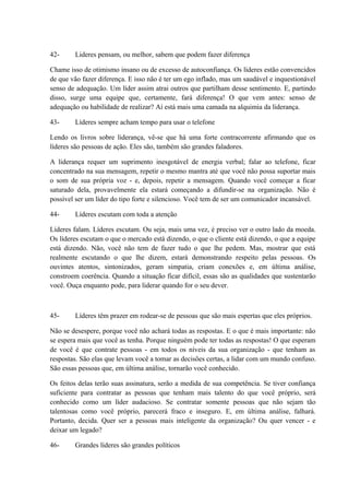 42- Lideres pensam, ou melhor, sabem que podem fazer diferença
Chame isso de otimismo insano ou de excesso de autoconfiança. Os líderes estão convencidos
de que vão fazer diferença. E isso não é ter um ego inflado, mas um saudável e inquestionável
senso de adequação. Um líder assim atrai outros que partilham desse sentimento. E, partindo
disso, surge uma equipe que, certamente, fará diferença! O que vem antes: senso de
adequação ou habilidade de realizar? Aí está mais uma camada na alquimia da liderança.
43- Líderes sempre acham tempo para usar o telefone
Lendo os livros sobre liderança, vê-se que há uma forte contracorrente afirmando que os
líderes são pessoas de ação. Eles são, também são grandes faladores.
A liderança requer um suprimento inesgotável de energia verbal; falar ao telefone, ficar
concentrado na sua mensagem, repetir o mesmo mantra até que você não possa suportar mais
o som de sua própria voz - e, depois, repetir a mensagem. Quando você começar a ficar
saturado dela, provavelmente ela estará começando a difundir-se na organização. Não é
possível ser um líder do tipo forte e silencioso. Você tem de ser um comunicador incansável.
44- Líderes escutam com toda a atenção
Líderes falam. Líderes escutam. Ou seja, mais uma vez, é preciso ver o outro lado da moeda.
Os líderes escutam o que o mercado está dizendo, o que o cliente está dizendo, o que a equipe
está dizendo. Não, você não tem de fazer tudo o que lhe pedem. Mas, mostrar que está
realmente escutando o que lhe dizem, estará demonstrando respeito pelas pessoas. Os
ouvintes atentos, sintonizados, geram simpatia, criam conexões e, em última análise,
constroem coerência. Quando a situação ficar difícil, essas são as qualidades que sustentarão
você. Ouça enquanto pode, para liderar quando for o seu dever.
45- Líderes têm prazer em rodear-se de pessoas que são mais espertas que eles próprios.
Não se desespere, porque você não achará todas as respostas. E o que é mais importante: não
se espera mais que você as tenha. Porque ninguém pode ter todas as respostas! O que esperam
de você é que contrate pessoas - em todos os níveis da sua organização - que tenham as
respostas. São elas que levam você a tomar as decisões certas, a lidar com um mundo confuso.
São essas pessoas que, em última análise, tornarão você conhecido.
Os feitos delas terão suas assinatura, serão a medida de sua competência. Se tiver confiança
suficiente para contratar as pessoas que tenham mais talento do que você próprio, será
conhecido como um líder audacioso. Se contratar somente pessoas que não sejam tão
talentosas como você próprio, parecerá fraco e inseguro. E, em última análise, falhará.
Portanto, decida. Quer ser a pessoas mais inteligente da organização? Ou quer vencer - e
deixar um legado?
46- Grandes líderes são grandes políticos
 
