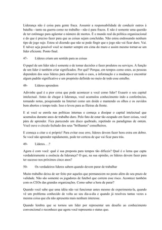 Liderança não é coisa para gente fraca. Assumir a responsabilidade de conduzir outros à
batalha - tanto na guerra como no trabalho - não é para fracos. E não é somente uma questão
de ter estômago para agüentar o número de mortos. É o mundo real da política organizacional
e do que é preciso fazer para que as coisas sejam concluídas. Não estou endossando nenhum
tipo de jogo sujo. Estou só dizendo que não se pode fingir que o jogo não vai ficar duro. Vai.
E talvez seja possível você se manter sempre em cima do muro e assim mesmo tornar-se um
líder eficiente. Ponto final.
47- Líderes criam um sentido para as coisas
O papel de um líder não é somente o de tomar decisões e fazer produtos ou serviços. A função
de um líder é também criar significados. Por quê? Porque, em tempos como estes, as pessoas
dependem dos seus líderes para absorver todo o caos, a informação e a mudança e encontrar
algum padrão significativo e um propósito definido no meio de todo esse entulho.
48- Líderes aprendem
Adivinhe qual é a pior coisa que pode acontecer a você como líder? Exaurir o seu capital
intelectual. Antes de chegar à liderança, você acumulou conhecimento indo a conferências,
tomando notas, pesquisando na Internet como um doido e mantendo os olhos e os ouvidos
bem abertos o tempo todo. Isso o levou para as fileiras da frente.
E aí você se enrola nas políticas internas e começa a dissipar o capital intelectual que
acumulou durante anos de trabalho duro. Pelo fato de estar tão ocupado em fazer coisas, você
pára de aprender. Fica parecendo um disco quebrado, repetindo os paradigmas de ontem.
Você ouve o círculo fechado dos seus "brilhantes" conselheiros.
E começa a citar a si próprio! Para evitar esse erro, líderes devem fazer hora extra em dobro.
Se você não aprender rapidamente, pode ter certeza de que vai ficar para trás.
49- Líderes. . .?
Agora é com você: qual é sua proposta para tempos tão difíceis? Qual é o lema que capta
verdadeiramente a essência da liderança? O que, na sua opinião, os líderes devem fazer para
ter sucesso nos próximos cinco anos?
50- Os verdadeiros líderes sabem quando devem parar de trabalhar
Muito trabalho deixa de ser feito por aqueles que permanecem no posto além do seu prazo de
validade. Não são somente os jogadores de futebol que correm esse risco. Acontece também
com os CEOs das grandes organizações. Como saber a hora de parar?
Quando você sabe que uma idéia não vai funcionar antes mesmo de experimenta-la, quando
vê um problema conhecido de volta ao seu dia-a-dia e quando já resolveu tantas vezes a
mesma coisa que ela não apresenta mais nenhum interesse.
Quando lembra que se tornou um líder por representar um desafio ao conhecimento
convencional e reconhece que agora você representa o status quo.
 