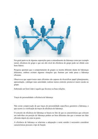 Em geral parte-se de algumas suposições para o entendimento da liderança como por exemplo
moral, eficiência do grupo e que um alto nível de eficiência do grupo pode ser obtido com
bons líderes.
Pesquisa apontam que o comportamento de grupos se mostra diferente diante de lideranças
diferentes, embora existam algumas situações que ilustram por onde passa a liderança
eficiente.
Observa-se que supervisores mais eficientes são capazes de diversificar papel (planejamento,
apresentação...);delegar mais autoridade; realizar menos controle; promover maior coesão no
grupo.
Sobretudo um bom Líder é aquele que favorece as boas relações.
Traços de personalidade e eficiência de liderança
Não existe comprovação de que traços de personalidade específicos garantem a liderança, o
que ocorre é a verificação de traços de eficiência de liderança.
O conceito de eficiência de liderança se baseia no fato de que as características que colocam
um indivíduo em posição de liderança podem ser bem diferentes das que o tornam um líder
eficiente depois de estar no posto.
A eficiência de liderança se relaciona a adequação e neste sentido é necessário considerar
características pessoais e tipo de função.
 