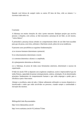 Quando você deixou de cumprir todos os outros 49 itens da lista, volte ao número 1 e
recomece tudo outra vez.
Conclusão
A liderança em muitas situações da vida é ponto marcante. Qualquer projeto que envolva
pessoas e situações, com certeza, se fará necessária a presença de um líder, ou até mesmo,
“vários líderes”.
É primordial a presença dessas atitudes no comportamento diário de um líder bem-sucedido
para que ele possa, com êxito, enfrentar o final deste século, pleno de novas tendências.
O presente curso possibilitou as seguintes fundamentações:
a) os recursos humanos determinam o potencial;
b) os relacionamentos determinam o moral;
c) a estrutura determina o alcance e a amplitude;
d) o planejamento determina as diretrizes;
e) e a liderança, de posse de todas essas ferramentas anteriores, determinará o sucesso da
organização.
O líder do século XXI se deparará com exigências complexas; assim é imprescindível que ele
tenha firmeza, capacidade de pensar estrategicamente, astúcia, orientação, fé em determinados
princípios fundamentais do comportamento humano e que saiba empregar o poder para a
eficiência e para o bem maior.
Almejar a excelência, antes de tudo, é liderar sabiamente utilizando os recurso disponíveis e
incentivando a todos que estão envolvidos no processo, visando sempre a continuidade e
inovação dos mesmos.
Bibliografia/Links Recomendados
http://www.lideraonline.com.br/
http://www.merkatus.com.br/10_boletim/73.htm
 
