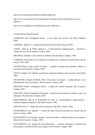 http://www.maurolaruccia.adm.br/trabalhos/lider2.htm
http://www.vocevencedor.com.br/artigos/arte-de-liderar/conceito-de-lideranca-o-que-e-
lideranca
http://www.saiadolugar.com.br/lideranca/o-que-e-lideranca/
Comportamento Organizacional
ALBRECHT, Karl: Inteligência Social – a nova ciência do sucesso: São Paulo: MBooks,
2006.
ALMEIDA, Alberto C.: A cabeça do brasileiro; Rio de Janeiro: Record, 2007.
COHEN, Allan R. & FINK, Stephen L.: Comportamento Organizacional – conceitos e
estudos de caso; Rio de Janeiro: Campus, 2003.
BRANDEN, Nathaniel: Auto-estima no Trabalho; Rio de Janeiro: Campus, 1999.
CARBONE, Pedro Paulo et al: Gestão por Competências e Gestão do Conhecimento: Rio de
Janeiro: FGV, 2005.
CHARAN, Ram: O líder criador de líderes – a gestão de talentos para garantir o futuro e a
sucessão; Rio de Janeiro: Campus, 2008.
COVEY, Stephen: Os 7 Hábitos das Pessoas Altamente Eficazes: Rio de janeiro: Best Seller,
2006.
DAVENPORT, Thomas & BECK, John: A Economia da Atenção – compreendendo o novo
diferencial de valor dos negócios: Rio de Janeiro: Campus, 2001.
GOLEMAN, Daniel: Inteligência Social – o poder das relações humanas: Rio de janeiro:
Campus, 2007.
GOLEMAN, Daniel: Inteligência Emocional – a teoria revolucionária que redefine o que é ser
inteligente: Rio de janeiro: Campus, 2007.
HOLLENBECK, John R. & WAGNER III, John A.: Comportamento organizacional –
criando vantagem competitiva. São Paulo: Saraiva, 2002.
JOHANN, Silvio L.: Gestão da cultura corporativa. São Paulo: Saraiva, 2003.
KATZENBACH, Jon: Orgulho – o poder da maior força de motivação do mundo: Rio de
Janeiro: Campus, 2004.
KATZENBACH, Jon: Equipes campeãs – desenvolvendo o verdadeiro potencial de equipes e
líderes: Rio de Janeiro: Campus, 2000.
KATZENBACH, Jon: Equipes de alta performance – conceitos, princípios e técnicas para
potencializar o desenvolvimento das equipes: Rio de Janeiro: Campus, 2002.
 