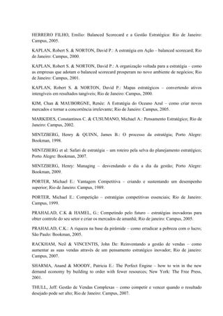 HERRERO FILHO, Emílio: Balanced Scorecard e a Gestão Estratégica: Rio de Janeiro:
Campus, 2005.
KAPLAN, Robert S. & NORTON, David P.: A estratégia em Ação – balanced scorecard; Rio
de Janeiro: Campus, 2000.
KAPLAN, Robert S. & NORTON, David P.: A organização voltada para a estratégia – como
as empresas que adotam o balanced scorecard prosperam no novo ambiente de negócios; Rio
de Janeiro: Campus, 2001.
KAPLAN, Robert S. & NORTON, David P.: Mapas estratégicos – convertendo ativos
intengíveis em resultados tangíveis; Rio de Janeiro: Campus, 2000.
KIM, Chan & MAUBORGNE, Renée: A Estratégia do Oceano Azul – como criar novos
mercados e tornar a concorrência irrelevante; Rio de Janeiro: Campus, 2005.
MARKIDES, Constantinos C. & CUSUMANO, Michael A.: Pensamento Estratégico; Rio de
Janeiro: Campus, 2002.
MINTZBERG, Henry & QUINN, James B.: O processo da estratégia; Porto Alegre:
Bookman, 1998.
MINTZBERG et al: Safari de estratégia – um roteiro pela selva do planejamento estratégico;
Porto Alegre: Bookman, 2007.
MINTZBERG, Henry: Managing – desvendando o dia a dia da gestão; Porto Alegre:
Bookman, 2009.
PORTER, Michael E.: Vantagem Competitiva – criando e sustentando um desempenho
superior; Rio de Janeiro: Campus, 1989.
PORTER, Michael E.: Competição – estratégias competitivas essenciais; Rio de Janeiro:
Campus, 1999.
PRAHALAD, C.K & HAMEL, G.: Competindo pelo futuro – estratégias inovadoras para
obter controle do seu setor e criar os mercados de amanhã; Rio de janeiro: Campus, 2005.
PRAHALAD, C.K.: A riqueza na base da pirâmide – como erradicar a pobreza com o lucro;
São Paulo: Bookman, 2005.
RACKHAM, Neil & VINCENTIS, John De: Reinventando a gestão de vendas – como
aumentar as suas vendas através de um pensamento estratégico inovador; Rio de janeiro:
Campus, 2007.
SHARMA, Anand & MOODY, Patricia E.: The Perfect Engine – how to win in the new
demand economy by building to order with fewer resources; New York: The Free Press,
2001.
THULL, Jeff: Gestão de Vendas Complexas – como competir e vencer quando o resultado
desejado pode ser alto; Rio de Janeiro: Campus, 2007.
 