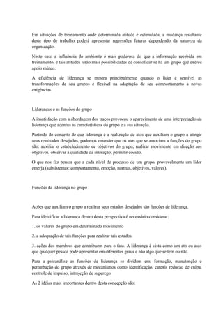 Em situações de treinamento onde determinada atitude é estimulada, a mudança resultante
deste tipo de trabalho poderá apresentar regressões futuras dependendo da natureza da
organização.
Neste caso a influência do ambiente é mais poderosa do que a informação recebida em
treinamento, e tais atitudes terão mais possibilidades de consolidar se há um grupo que exerce
apoio mútuo.
A eficiência de liderança se mostra principalmente quando o líder é sensível as
transformações de seu grupos e flexível na adaptação de seu comportamento a novas
exigências.
Lideranças e as funções de grupo
A insatisfação com a abordagem dos traços provocou o aparecimento de uma interpretação da
liderança que acentua as características do grupo e a sua situação.
Partindo do conceito de que liderança é a realização de atos que auxiliam o grupo a atingir
seus resultados desejados, podemos entender que os atos que se associam a funções do grupo
são: auxiliar o estabelecimento de objetivos do grupo; realizar movimento em direção aos
objetivos, observar a qualidade da interação, permitir coesão.
O que nos faz pensar que a cada nível de processo de um grupo, provavelmente um líder
emerja (subsistemas: comportamento, emoção, normas, objetivos, valores).
Funções da liderança no grupo
Ações que auxiliam o grupo a realizar seus estados desejados são funções de liderança.
Para identificar a liderança dentro desta perspectiva é necessário considerar:
1. os valores do grupo em determinado movimento
2. a adequação de tais funções para realizar tais estados
3. ações dos membros que contribuem para o fato. A liderança é vista como um ato ou atos
que qualquer pessoa pode apresentar em diferentes graus e não algo que se tem ou não.
Para a psicanálise as funções de liderança se dividem em: formação, manutenção e
perturbação do grupo através de mecanismos como identificação, catexis redução de culpa,
controle de impulso, introjeção de superego.
As 2 idéias mais importantes dentro desta concepção são:
 
