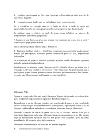 1. qualquer membro pode ser líder, pois é capaz de realizar ações que estão a serviço de
uma função do grupo.
2. uma determinada função pode ser realizada por vários comportamentos.
Ex.: a brincadeira por exemplo, pode ter a função de aliviar a tensão do grupo em
determinado momento, em outros poderá estar levando um grupo a fugir de uma tarefa.
De qualquer modo o objetivo ou tarefa de grupo exerce influência na natureza do
comportamento de liderança que provoca.
A liderança é uma função de grupo que aparece e se caracteriza de acordo com a tarefa /
objetivo que o grupo precisa atender.
Para o autor é importante enfatizar 2 tipos de funções:
1 - Realização de algum objetivo -- Manifestam comportamentos como iniciar a ação; manter
atenção dos participantes; esclarecer questão, desenvolver plano de ação, disponibilizar
informações.
2- Manutenção do grupo -- Mantém agradáveis relações, decide desavenças, apresenta
estímulo, aumenta a interdependência.
Principalmente em pequenos grupos é bem perceptível a distinção, alguém que insiste para a
realização e outro que satisfaz às necessidades sociais/emocionais. Pesquisa mostram que a
satisfação de grupos é maior quando encontram lideranças que representem as duas funções,
por outro lado líderes pontuam a dificuldade em atingir equilíbrio.
Liderança e Poder
Sempre se compreendeu liderança através da posse e do exercício de poder, no enfoque deste
curso compreende-se poder como a capacidade de influenciar pessoas.
Pensando que o ato de liderança contribui para uma função de grupo, e esta contribuição
envolve a manifestação do comportamento de outras pessoas, o poder para exercer o ato de
liderança está baseado na aceitação ou permissão que o grupo dá para que tal aconteça.
Pensando a respeito da relação de poder com o ato de liderança, pode-se dizer que a
importância da posse de poder para a liderança efetiva está na sustentação, se um líder tem um
traço de personalidade específico, mas não tem poder social adequado (apoio de outras
autoridades) a liderança não atinge índices tão altos.
Liderança e determinantes de iniciativa por um membro de grupo
1. Consciência da necessidade da função
 