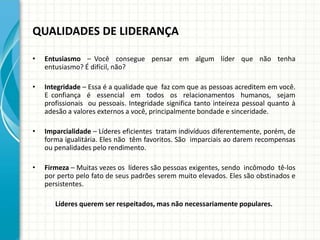 QUALIDADES DE LIDERANÇA
• Entusiasmo – Você consegue pensar em algum líder que não tenha
entusiasmo? É difícil, não?
• Integridade – Essa é a qualidade que faz com que as pessoas acreditem em você.
E confiança é essencial em todos os relacionamentos humanos, sejam
profissionais ou pessoais. Integridade significa tanto inteireza pessoal quanto à
adesão a valores externos a você, principalmente bondade e sinceridade.
• Imparcialidade – Líderes eficientes tratam indivíduos diferentemente, porém, de
forma igualitária. Eles não têm favoritos. São imparciais ao darem recompensas
ou penalidades pelo rendimento.
• Firmeza – Muitas vezes os líderes são pessoas exigentes, sendo incômodo tê-los
por perto pelo fato de seus padrões serem muito elevados. Eles são obstinados e
persistentes.
Líderes querem ser respeitados, mas não necessariamente populares.
 