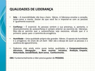 QUALIDADES DE LIDERANÇA
• Zelo – A insensibilidade não leva a bons líderes. A liderança envolve o coração,
assim como a mente. Gostar do que você faz e importar-se com as pessoas
é igualmente essencial.
• Confiança – É essencial. As pessoas sentem a sua presença, e, portanto, o
desenvolvimento de autoconfiança é sempre anterior ao exercício da liderança.
Mas não se permita que a autoconfiança seja excessiva, atitude que é o
primeiro passo para o caminho da arrogância.
• Humildade – Uma qualidade própria dos grandes líderes. O oposto da humildade
é a arrogância. Os sinais de um bom líder são o desejo de ouvir as pessoas e a
ausência de egocentrismo.
• Podemos citar ainda entre ouras tantas qualidades o Comprometimento,
Altruísmo, Abnegação , Bom ouvinte, Iniciativa, Ambição, Empatia,
Maturidade, Sociabilidade, Bom senso, Conhecimento.
OBS: Fundamentalmente o líder precisa gostar de PESSOAS.
 