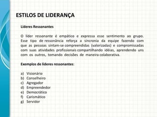 ESTILOS DE LIDERANÇA
Líderes Ressonantes
O líder ressonante é empático e expressa esse sentimento ao grupo.
Esse tipo de ressonância reforça a sincronia da equipe fazendo com
que as pessoas sintam-se compreendidas (valorizadas) e compromissadas
com suas atividades profissionais compartilhando idéias, aprendendo uns
com os outros, tomando decisões de maneira colaborativa.
Exemplos de líderes ressonantes:
a) Visionário
b) Conselheiro
c) Agregador
d) Empreendedor
e) Democrático
f) Carismático
g) Servidor
 