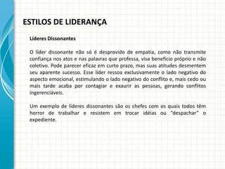 ESTILOS DE LIDERANÇA
Líderes Dissonantes
O líder dissonante não só é desprovido de empatia, como não transmite
confiança nos atos e nas palavras que professa, visa benefício próprio e não
coletivo. Pode parecer eficaz em curto prazo, mas suas atitudes desmentem
seu aparente sucesso. Esse líder ressoa exclusivamente o lado negativo do
aspecto emocional, estimulando o lado negativo do conflito e, mais cedo ou
mais tarde acaba por contagiar e exaurir as pessoas, gerando conflitos
ingerenciáveis.
Um exemplo de líderes dissonantes são os chefes com os quais todos têm
horror de trabalhar e resistem em trocar idéias ou “despachar” o
expediente.
 