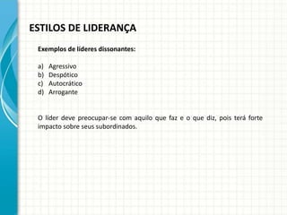 ESTILOS DE LIDERANÇA
Exemplos de líderes dissonantes:
a) Agressivo
b) Despótico
c) Autocrático
d) Arrogante
O líder deve preocupar-se com aquilo que faz e o que diz, pois terá forte
impacto sobre seus subordinados.
 