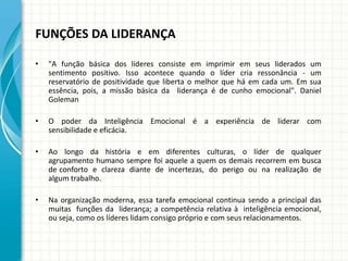 FUNÇÕES DA LIDERANÇA
• "A função básica dos líderes consiste em imprimir em seus liderados um
sentimento positivo. Isso acontece quando o líder cria ressonância - um
reservatório de positividade que liberta o melhor que há em cada um. Em sua
essência, pois, a missão básica da liderança é de cunho emocional". Daniel
Goleman
• O poder da Inteligência Emocional é a experiência de liderar com
sensibilidade e eficácia.
• Ao longo da história e em diferentes culturas, o líder de qualquer
agrupamento humano sempre foi aquele a quem os demais recorrem em busca
de conforto e clareza diante de incertezas, do perigo ou na realização de
algum trabalho.
• Na organização moderna, essa tarefa emocional continua sendo a principal das
muitas funções da liderança; a competência relativa à inteligência emocional,
ou seja, como os líderes lidam consigo próprio e com seus relacionamentos.
 
