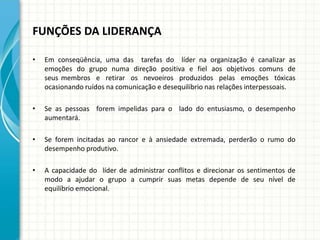 FUNÇÕES DA LIDERANÇA
• Em conseqüência, uma das tarefas do líder na organização é canalizar as
emoções do grupo numa direção positiva e fiel aos objetivos comuns de
seus membros e retirar os nevoeiros produzidos pelas emoções tóxicas
ocasionando ruídos na comunicação e desequilíbrio nas relações interpessoais.
• Se as pessoas forem impelidas para o lado do entusiasmo, o desempenho
aumentará.
• Se forem incitadas ao rancor e à ansiedade extremada, perderão o rumo do
desempenho produtivo.
• A capacidade do líder de administrar conflitos e direcionar os sentimentos de
modo a ajudar o grupo a cumprir suas metas depende de seu nível de
equilíbrio emocional.
 