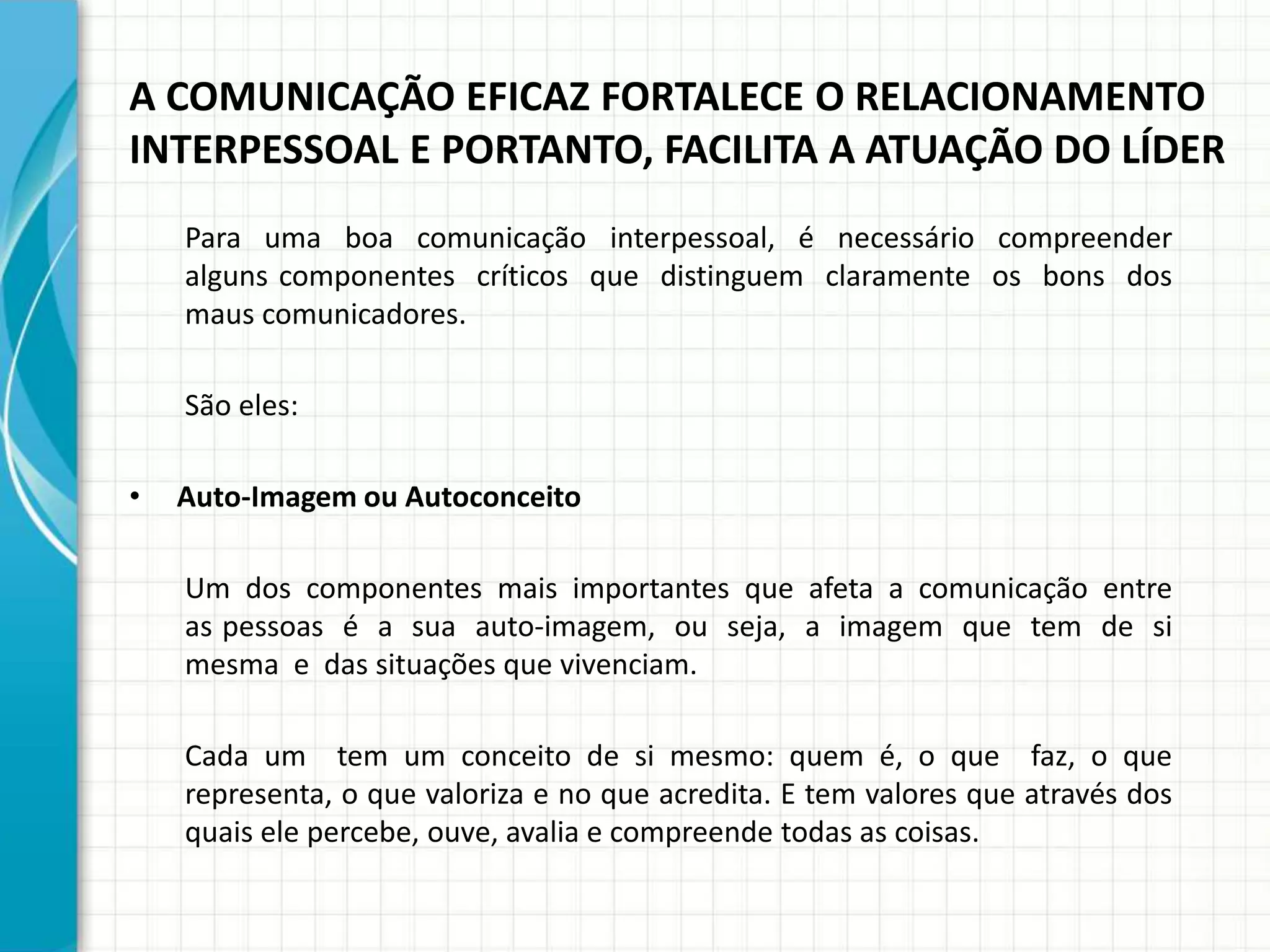 A COMUNICAÇÃO EFICAZ FORTALECE O RELACIONAMENTO
INTERPESSOAL E PORTANTO, FACILITA A ATUAÇÃO DO LÍDER
Para uma boa comunicação interpessoal, é necessário compreender
alguns componentes críticos que distinguem claramente os bons dos
maus comunicadores.
São eles:
• Auto-Imagem ou Autoconceito
Um dos componentes mais importantes que afeta a comunicação entre
as pessoas é a sua auto-imagem, ou seja, a imagem que tem de si
mesma e das situações que vivenciam.
Cada um tem um conceito de si mesmo: quem é, o que faz, o que
representa, o que valoriza e no que acredita. E tem valores que através dos
quais ele percebe, ouve, avalia e compreende todas as coisas.
 