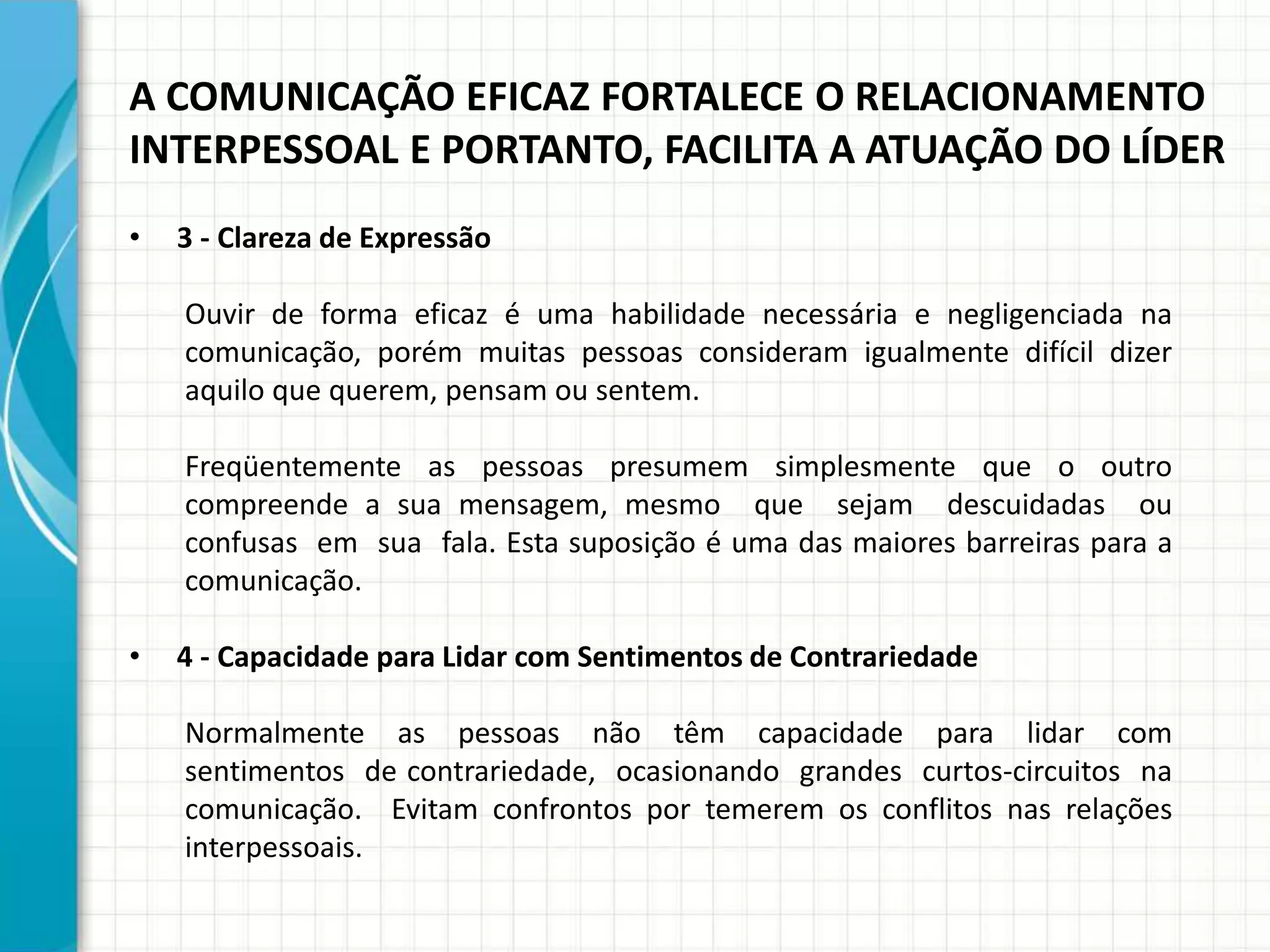A COMUNICAÇÃO EFICAZ FORTALECE O RELACIONAMENTO
INTERPESSOAL E PORTANTO, FACILITA A ATUAÇÃO DO LÍDER
• 3 - Clareza de Expressão
Ouvir de forma eficaz é uma habilidade necessária e negligenciada na
comunicação, porém muitas pessoas consideram igualmente difícil dizer
aquilo que querem, pensam ou sentem.
Freqüentemente as pessoas presumem simplesmente que o outro
compreende a sua mensagem, mesmo que sejam descuidadas ou
confusas em sua fala. Esta suposição é uma das maiores barreiras para a
comunicação.
• 4 - Capacidade para Lidar com Sentimentos de Contrariedade
Normalmente as pessoas não têm capacidade para lidar com
sentimentos de contrariedade, ocasionando grandes curtos-circuitos na
comunicação. Evitam confrontos por temerem os conflitos nas relações
interpessoais.
 