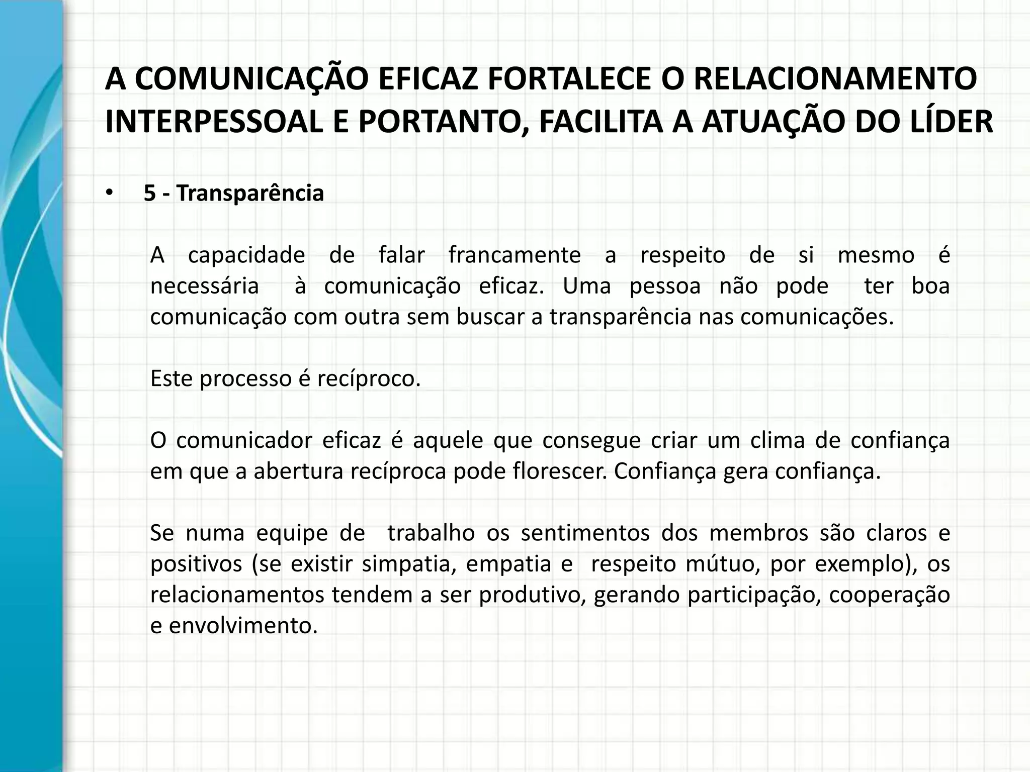 A COMUNICAÇÃO EFICAZ FORTALECE O RELACIONAMENTO
INTERPESSOAL E PORTANTO, FACILITA A ATUAÇÃO DO LÍDER
• 5 - Transparência
A capacidade de falar francamente a respeito de si mesmo é
necessária à comunicação eficaz. Uma pessoa não pode ter boa
comunicação com outra sem buscar a transparência nas comunicações.
Este processo é recíproco.
O comunicador eficaz é aquele que consegue criar um clima de confiança
em que a abertura recíproca pode florescer. Confiança gera confiança.
Se numa equipe de trabalho os sentimentos dos membros são claros e
positivos (se existir simpatia, empatia e respeito mútuo, por exemplo), os
relacionamentos tendem a ser produtivo, gerando participação, cooperação
e envolvimento.
 