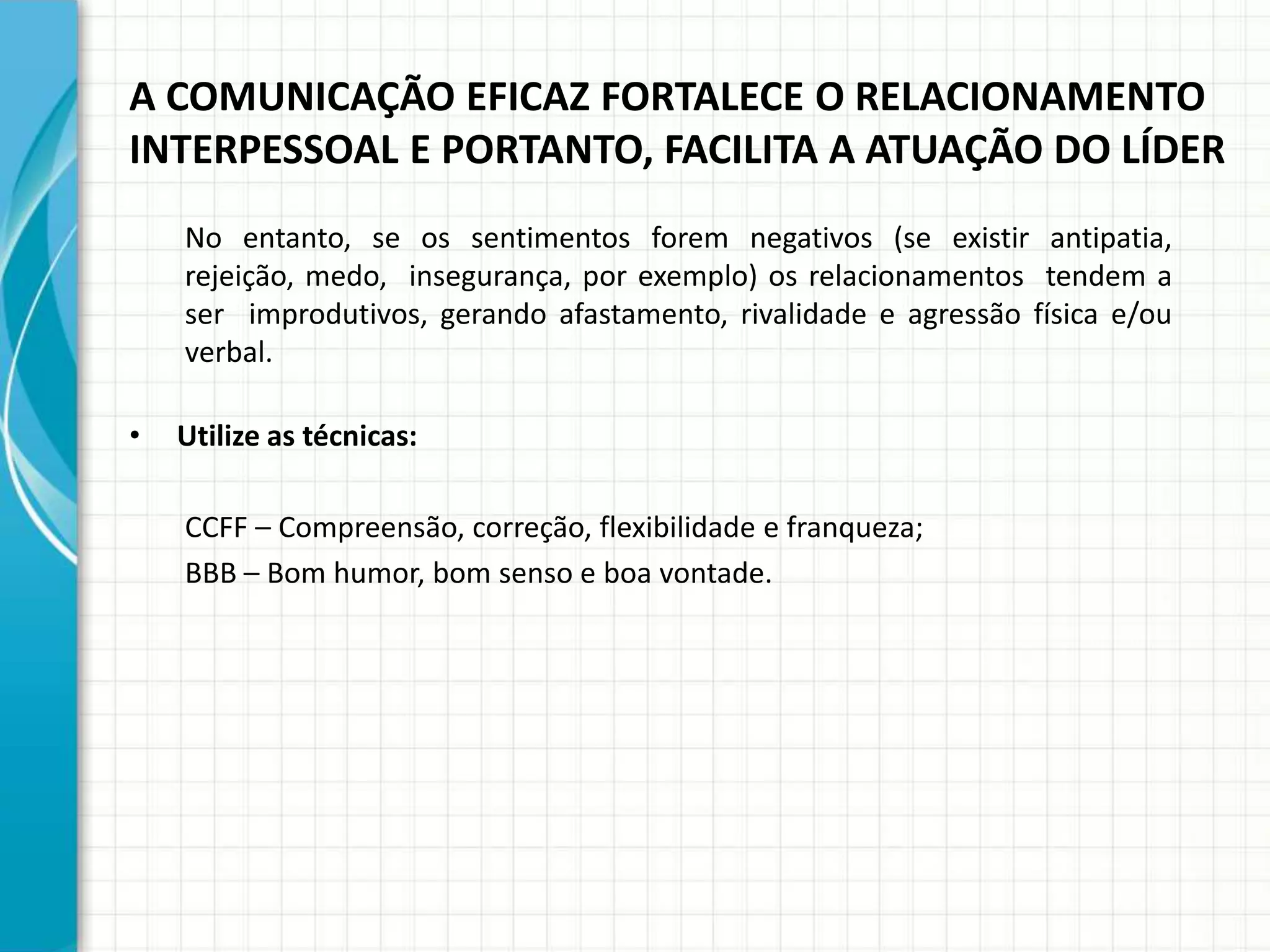 A COMUNICAÇÃO EFICAZ FORTALECE O RELACIONAMENTO
INTERPESSOAL E PORTANTO, FACILITA A ATUAÇÃO DO LÍDER
No entanto, se os sentimentos forem negativos (se existir antipatia,
rejeição, medo, insegurança, por exemplo) os relacionamentos tendem a
ser improdutivos, gerando afastamento, rivalidade e agressão física e/ou
verbal.
• Utilize as técnicas:
CCFF – Compreensão, correção, flexibilidade e franqueza;
BBB – Bom humor, bom senso e boa vontade.
 