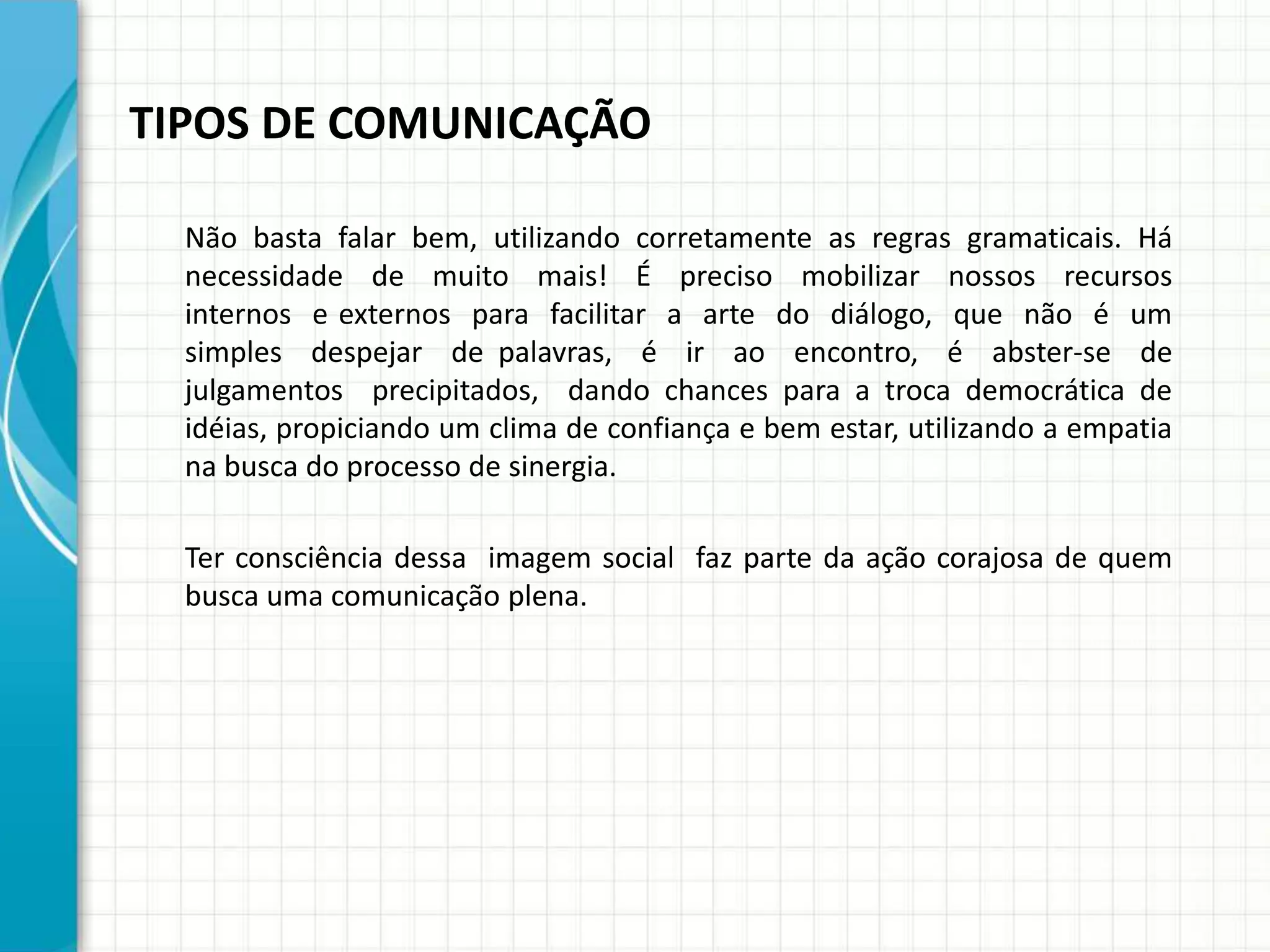 TIPOS DE COMUNICAÇÃO
Não basta falar bem, utilizando corretamente as regras gramaticais. Há
necessidade de muito mais! É preciso mobilizar nossos recursos
internos e externos para facilitar a arte do diálogo, que não é um
simples despejar de palavras, é ir ao encontro, é abster-se de
julgamentos precipitados, dando chances para a troca democrática de
idéias, propiciando um clima de confiança e bem estar, utilizando a empatia
na busca do processo de sinergia.
Ter consciência dessa imagem social faz parte da ação corajosa de quem
busca uma comunicação plena.
 