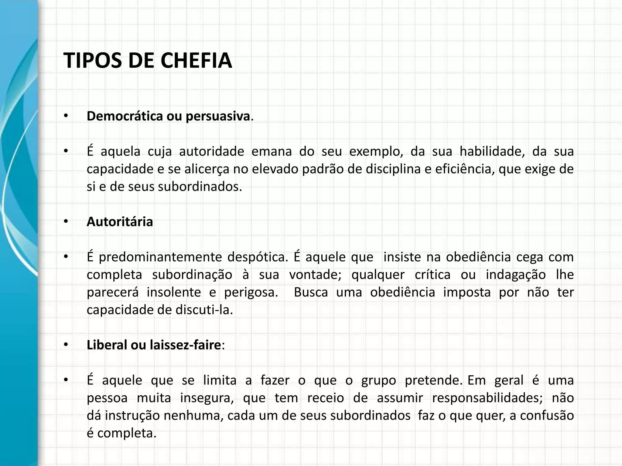 TIPOS DE CHEFIA
• Democrática ou persuasiva.
• É aquela cuja autoridade emana do seu exemplo, da sua habilidade, da sua
capacidade e se alicerça no elevado padrão de disciplina e eficiência, que exige de
si e de seus subordinados.
• Autoritária
• É predominantemente despótica. É aquele que insiste na obediência cega com
completa subordinação à sua vontade; qualquer crítica ou indagação lhe
parecerá insolente e perigosa. Busca uma obediência imposta por não ter
capacidade de discuti-la.
• Liberal ou laissez-faire:
• É aquele que se limita a fazer o que o grupo pretende. Em geral é uma
pessoa muita insegura, que tem receio de assumir responsabilidades; não
dá instrução nenhuma, cada um de seus subordinados faz o que quer, a confusão
é completa.
 