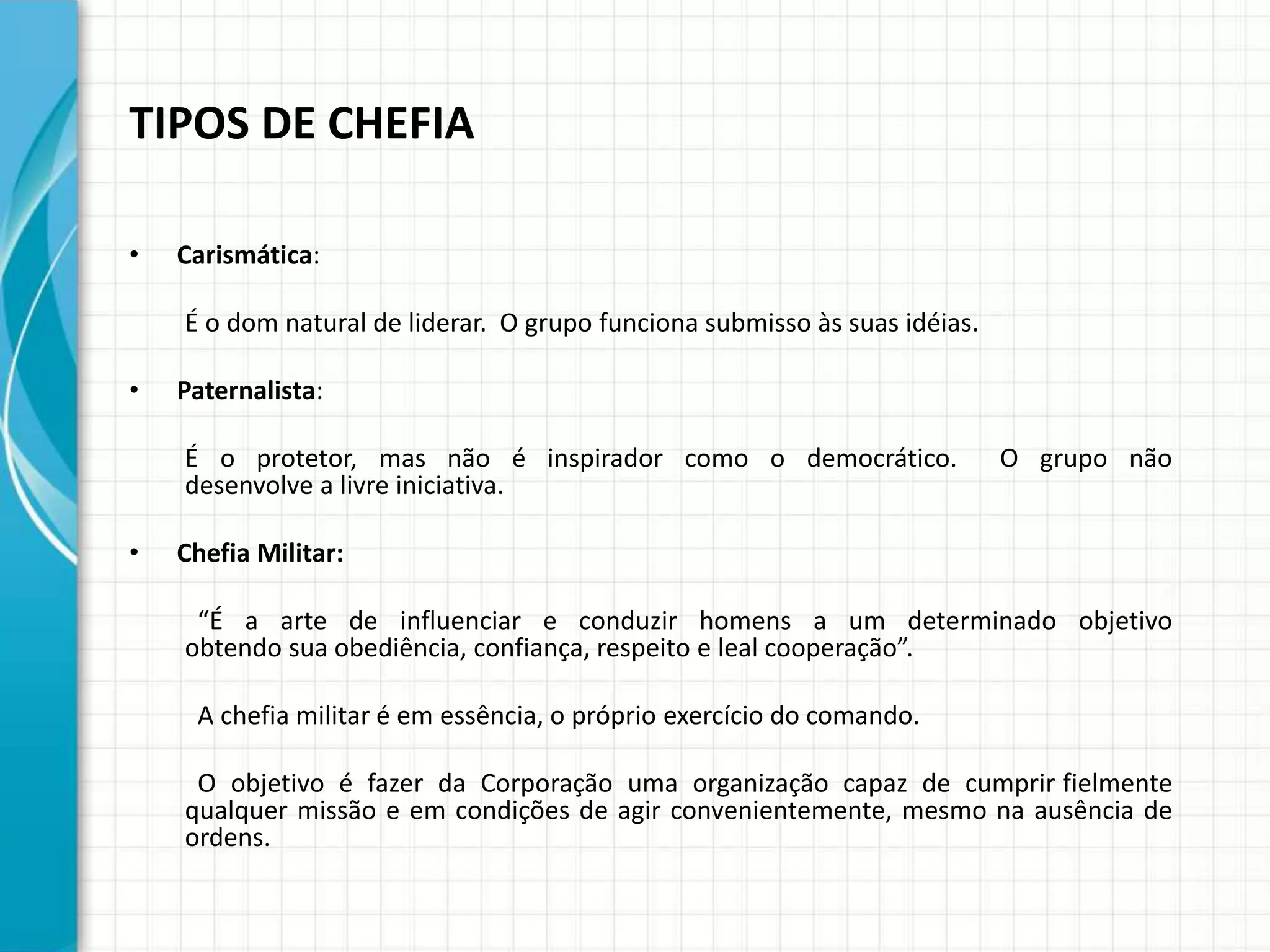 TIPOS DE CHEFIA
• Carismática:
É o dom natural de liderar. O grupo funciona submisso às suas idéias.
• Paternalista:
É o protetor, mas não é inspirador como o democrático. O grupo não
desenvolve a livre iniciativa.
• Chefia Militar:
“É a arte de influenciar e conduzir homens a um determinado objetivo
obtendo sua obediência, confiança, respeito e leal cooperação”.
A chefia militar é em essência, o próprio exercício do comando.
O objetivo é fazer da Corporação uma organização capaz de cumprir fielmente
qualquer missão e em condições de agir convenientemente, mesmo na ausência de
ordens.
 