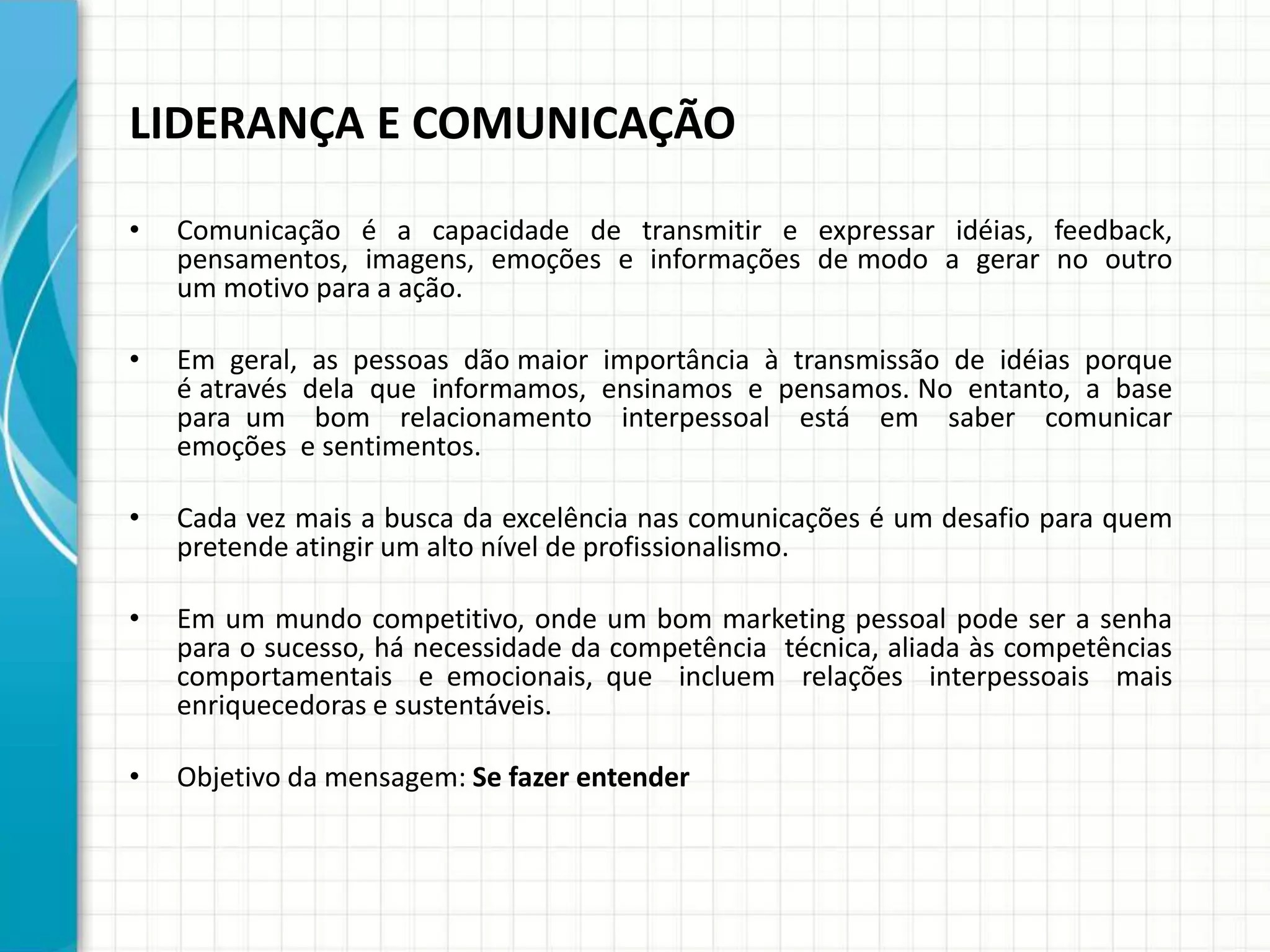 LIDERANÇA E COMUNICAÇÃO
• Comunicação é a capacidade de transmitir e expressar idéias, feedback,
pensamentos, imagens, emoções e informações de modo a gerar no outro
um motivo para a ação.
• Em geral, as pessoas dão maior importância à transmissão de idéias porque
é através dela que informamos, ensinamos e pensamos. No entanto, a base
para um bom relacionamento interpessoal está em saber comunicar
emoções e sentimentos.
• Cada vez mais a busca da excelência nas comunicações é um desafio para quem
pretende atingir um alto nível de profissionalismo.
• Em um mundo competitivo, onde um bom marketing pessoal pode ser a senha
para o sucesso, há necessidade da competência técnica, aliada às competências
comportamentais e emocionais, que incluem relações interpessoais mais
enriquecedoras e sustentáveis.
• Objetivo da mensagem: Se fazer entender
 