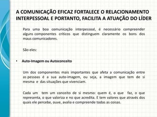 A COMUNICAÇÃO EFICAZ FORTALECE O RELACIONAMENTO
INTERPESSOAL E PORTANTO, FACILITA A ATUAÇÃO DO LÍDER
Para uma boa comunicação interpessoal, é necessário compreender
alguns componentes críticos que distinguem claramente os bons dos
maus comunicadores.
São eles:
• Auto-Imagem ou Autoconceito
Um dos componentes mais importantes que afeta a comunicação entre
as pessoas é a sua auto-imagem, ou seja, a imagem que tem de si
mesma e das situações que vivenciam.
Cada um tem um conceito de si mesmo: quem é, o que faz, o que
representa, o que valoriza e no que acredita. E tem valores que através dos
quais ele percebe, ouve, avalia e compreende todas as coisas.
 