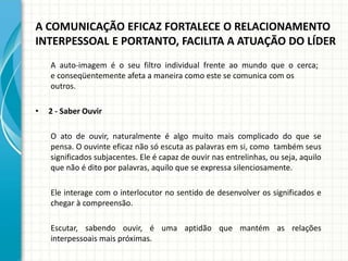 A COMUNICAÇÃO EFICAZ FORTALECE O RELACIONAMENTO
INTERPESSOAL E PORTANTO, FACILITA A ATUAÇÃO DO LÍDER
A auto-imagem é o seu filtro individual frente ao mundo que o cerca;
e conseqüentemente afeta a maneira como este se comunica com os
outros.
• 2 - Saber Ouvir
O ato de ouvir, naturalmente é algo muito mais complicado do que se
pensa. O ouvinte eficaz não só escuta as palavras em si, como também seus
significados subjacentes. Ele é capaz de ouvir nas entrelinhas, ou seja, aquilo
que não é dito por palavras, aquilo que se expressa silenciosamente.
Ele interage com o interlocutor no sentido de desenvolver os significados e
chegar à compreensão.
Escutar, sabendo ouvir, é uma aptidão que mantém as relações
interpessoais mais próximas.
 