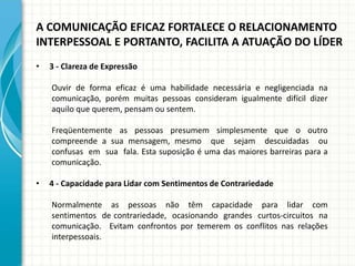 A COMUNICAÇÃO EFICAZ FORTALECE O RELACIONAMENTO
INTERPESSOAL E PORTANTO, FACILITA A ATUAÇÃO DO LÍDER
• 3 - Clareza de Expressão
Ouvir de forma eficaz é uma habilidade necessária e negligenciada na
comunicação, porém muitas pessoas consideram igualmente difícil dizer
aquilo que querem, pensam ou sentem.
Freqüentemente as pessoas presumem simplesmente que o outro
compreende a sua mensagem, mesmo que sejam descuidadas ou
confusas em sua fala. Esta suposição é uma das maiores barreiras para a
comunicação.
• 4 - Capacidade para Lidar com Sentimentos de Contrariedade
Normalmente as pessoas não têm capacidade para lidar com
sentimentos de contrariedade, ocasionando grandes curtos-circuitos na
comunicação. Evitam confrontos por temerem os conflitos nas relações
interpessoais.
 