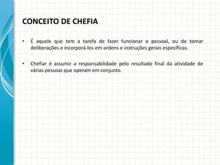 CONCEITO DE CHEFIA
• É aquele que tem a tarefa de fazer funcionar o pessoal, ou de tomar
deliberações e incorporá-los em ordens e instruções gerais específicas.
• Chefiar é assumir a responsabilidade pelo resultado final da atividade de
várias pessoas que operam em conjunto.
 
