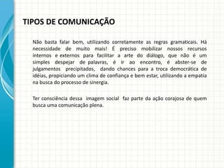 TIPOS DE COMUNICAÇÃO
Não basta falar bem, utilizando corretamente as regras gramaticais. Há
necessidade de muito mais! É preciso mobilizar nossos recursos
internos e externos para facilitar a arte do diálogo, que não é um
simples despejar de palavras, é ir ao encontro, é abster-se de
julgamentos precipitados, dando chances para a troca democrática de
idéias, propiciando um clima de confiança e bem estar, utilizando a empatia
na busca do processo de sinergia.
Ter consciência dessa imagem social faz parte da ação corajosa de quem
busca uma comunicação plena.
 