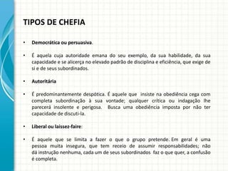 TIPOS DE CHEFIA
• Democrática ou persuasiva.
• É aquela cuja autoridade emana do seu exemplo, da sua habilidade, da sua
capacidade e se alicerça no elevado padrão de disciplina e eficiência, que exige de
si e de seus subordinados.
• Autoritária
• É predominantemente despótica. É aquele que insiste na obediência cega com
completa subordinação à sua vontade; qualquer crítica ou indagação lhe
parecerá insolente e perigosa. Busca uma obediência imposta por não ter
capacidade de discuti-la.
• Liberal ou laissez-faire:
• É aquele que se limita a fazer o que o grupo pretende. Em geral é uma
pessoa muita insegura, que tem receio de assumir responsabilidades; não
dá instrução nenhuma, cada um de seus subordinados faz o que quer, a confusão
é completa.
 
