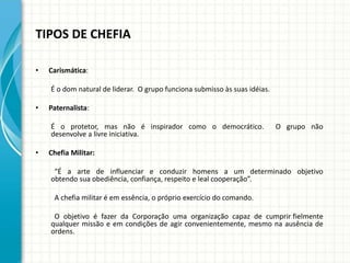 TIPOS DE CHEFIA
• Carismática:
É o dom natural de liderar. O grupo funciona submisso às suas idéias.
• Paternalista:
É o protetor, mas não é inspirador como o democrático. O grupo não
desenvolve a livre iniciativa.
• Chefia Militar:
“É a arte de influenciar e conduzir homens a um determinado objetivo
obtendo sua obediência, confiança, respeito e leal cooperação”.
A chefia militar é em essência, o próprio exercício do comando.
O objetivo é fazer da Corporação uma organização capaz de cumprir fielmente
qualquer missão e em condições de agir convenientemente, mesmo na ausência de
ordens.
 