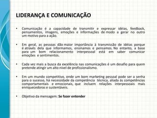 LIDERANÇA E COMUNICAÇÃO
• Comunicação é a capacidade de transmitir e expressar idéias, feedback,
pensamentos, imagens, emoções e informações de modo a gerar no outro
um motivo para a ação.
• Em geral, as pessoas dão maior importância à transmissão de idéias porque
é através dela que informamos, ensinamos e pensamos. No entanto, a base
para um bom relacionamento interpessoal está em saber comunicar
emoções e sentimentos.
• Cada vez mais a busca da excelência nas comunicações é um desafio para quem
pretende atingir um alto nível de profissionalismo.
• Em um mundo competitivo, onde um bom marketing pessoal pode ser a senha
para o sucesso, há necessidade da competência técnica, aliada às competências
comportamentais e emocionais, que incluem relações interpessoais mais
enriquecedoras e sustentáveis.
• Objetivo da mensagem: Se fazer entender
 