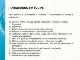 TRABALHANDO EM EQUIPE
Para melhorar o desempenho e aumentar a produtividade da equipe é
importante:
a) Levantar fatores: técnico, político, psicológico, sociológico, jurídico,
financeiro/
b) econômico;
c) Definir claramente papéis, perfis, metas e normas;
d) Ressaltar os conhecimentos - "informação é poder";
e) Verificar se o objetivo geral onde a equipe está inserida é compatível com
os objetivos individuais;
f) Fazer com que haja interdependência e sintonia com os indivíduos;
g) Obter o comprometimento das pessoas - lidere pelo exemplo;
h) Evitar votação para resolver um problema, para não ter perdedores e
ganhadores;
i) Reconheça um bom desempenho, estimulando e motivando;
j) Compartilhar as responsabilidades;
k) Realizar periodicamente avaliações:
l) Analisar a situação de forma geral.
 