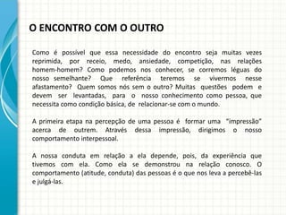 O ENCONTRO COM O OUTRO
Como é possível que essa necessidade do encontro seja muitas vezes
reprimida, por receio, medo, ansiedade, competição, nas relações
homem-homem? Como podemos nos conhecer, se corremos léguas do
nosso semelhante? Que referência teremos se vivermos nesse
afastamento? Quem somos nós sem o outro? Muitas questões podem e
devem ser levantadas, para o nosso conhecimento como pessoa, que
necessita como condição básica, de relacionar-se com o mundo.
A primeira etapa na percepção de uma pessoa é formar uma “impressão”
acerca de outrem. Através dessa impressão, dirigimos o nosso
comportamento interpessoal.
A nossa conduta em relação a ela depende, pois, da experiência que
tivemos com ela. Como ela se demonstrou na relação conosco. O
comportamento (atitude, conduta) das pessoas é o que nos leva a percebê-las
e julgá-las.
 