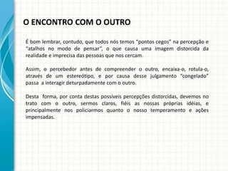 O ENCONTRO COM O OUTRO
É bom lembrar, contudo, que todos nós temos “pontos cegos” na percepção e
“atalhos no modo de pensar”, o que causa uma imagem distorcida da
realidade e imprecisa das pessoas que nos cercam.
Assim, o percebedor antes de compreender o outro, encaixa-o, rotula-o,
através de um estereótipo, e por causa desse julgamento “congelado”
passa a interagir deturpadamente com o outro.
Desta forma, por conta destas possíveis percepções distorcidas, devemos no
trato com o outro, sermos claros, fiéis as nossas próprias idéias, e
principalmente nos policiarmos quanto o nosso temperamento e ações
impensadas.
 