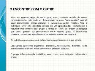 O ENCONTRO COM O OUTRO
Viver em comum exige, de modo geral, uma constante revisão de nosso
comportamento. Isto pode ser feito através de uma “auto-análise”, pois só
assim corrigiremos certas atitudes e evitaremos certas reações. Para o
indivíduo viver em sociedade precisa de um aprendizado, treinamento e
naturalmente conhecer seu grupo e todos os fatos de ordem psicológica
que possa garantir sua permanência neste mesmo grupo. É importante
observar, sobretudo, que devemos ser coerentes com nós mesmos.
Os indivíduos que nos cercam determinam o que fazemos e o que somos.
Cada grupo apresenta exigências diferentes, necessidades distintas, cada
indivíduo resiste de um modo diferente às pressões coletivas.
O grupo influencia cada indivíduo, assim como cada indivíduo influencia o
grupo.
 