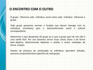 O ENCONTRO COM O OUTRO
O grupo influencia cada indivíduo, assim como cada indivíduo influencia o
grupo.
Todo grupo apresenta normais e funções que devem interagir com os
indivíduos (membros) para o desenvolvimento social e cultural
correspondente.
Determinar o que desejamos do grupo ou o que o grupo quer de nós não é
uma tarefa fácil. Por isso devemos tornar essas coisas claras e de forma
bem objetiva, determinando objetivos e tarefas a serem realizadas de
forma simples.
Através do processo de socialização os indivíduos aprendem atitudes,
posturas comportamentais específica de cada grupo.
 