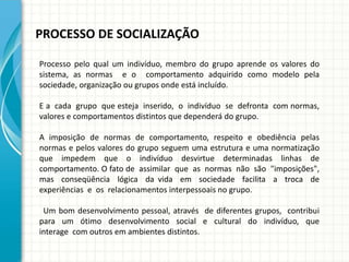 PROCESSO DE SOCIALIZAÇÃO
Processo pelo qual um indivíduo, membro do grupo aprende os valores do
sistema, as normas e o comportamento adquirido como modelo pela
sociedade, organização ou grupos onde está incluído.
E a cada grupo que esteja inserido, o indivíduo se defronta com normas,
valores e comportamentos distintos que dependerá do grupo.
A imposição de normas de comportamento, respeito e obediência pelas
normas e pelos valores do grupo seguem uma estrutura e uma normatização
que impedem que o indivíduo desvirtue determinadas linhas de
comportamento. O fato de assimilar que as normas não são "imposições",
mas conseqüência lógica da vida em sociedade facilita a troca de
experiências e os relacionamentos interpessoais no grupo.
Um bom desenvolvimento pessoal, através de diferentes grupos, contribui
para um ótimo desenvolvimento social e cultural do indivíduo, que
interage com outros em ambientes distintos.
 