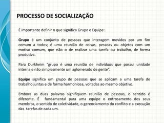 PROCESSO DE SOCIALIZAÇÃO
É importante definir o que significa Grupo e Equipe:
Grupo é um conjunto de pessoas que interagem movidos por um fim
comum a todos; é uma reunião de coisas, pessoas ou objetos com um
motivo comum, que não o de realizar uma tarefa ou trabalho, de forma
produtiva.
Para Durkheim “grupo é uma reunião de indivíduos que possui unidade
interna e não simplesmente um aglomerado de gente”.
Equipe significa um grupo de pessoas que se aplicam a uma tarefa de
trabalho juntas e de forma harmoniosa, voltadas ao mesmo objetivo.
Embora as duas palavras signifiquem reunião de pessoas, o sentido é
diferente. É fundamental para uma equipe o entrosamento dos seus
membros, o sentido de coletividade, o gerenciamento do conflito e a execução
das tarefas de cada um.
 