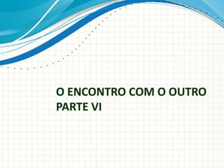 O ENCONTRO COM O OUTRO
PARTE VI
 