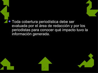 La evaluación
   Toda cobertura periodística debe ser
    evaluada por el área de redacción y por los
    periodistas para conocer qué impacto tuvo la
    información generada.
 