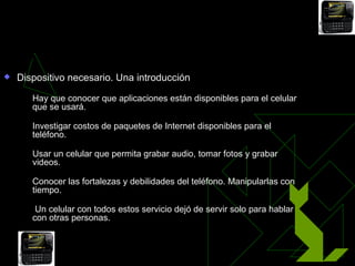 Celular, herramienta indispensable
   Dispositivo necesario. Una introducción
       Hay que conocer que aplicaciones están disponibles para el celular
        que se usará.
       Investigar costos de paquetes de Internet disponibles para el
        teléfono.
       Usar un celular que permita grabar audio, tomar fotos y grabar
        videos.
       Conocer las fortalezas y debilidades del teléfono. Manipularlas con
        tiempo.
        Un celular con todos estos servicio dejó de servir solo para hablar
        con otras personas.
 