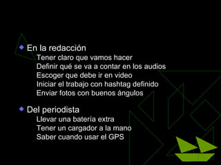 La planificación de la cobertura

   En la redacción
       Tener claro que vamos hacer
       Definir qué se va a contar en los audios
       Escoger que debe ir en video
       Iniciar el trabajo con hashtag definido
       Enviar fotos con buenos ángulos

   Del periodista
       Llevar una batería extra
       Tener un cargador a la mano
       Saber cuando usar el GPS
 
