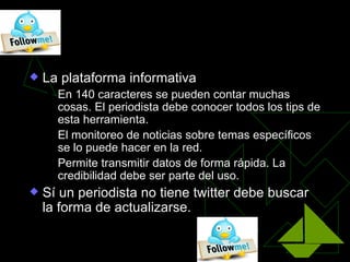 Twitter, los ojos del mundo

   La plataforma informativa
       En 140 caracteres se pueden contar muchas
        cosas. El periodista debe conocer todos los tips de
        esta herramienta.
       El monitoreo de noticias sobre temas específicos
        se lo puede hacer en la red.
       Permite transmitir datos de forma rápida. La
        credibilidad debe ser parte del uso.
   Sí un periodista no tiene twitter debe buscar
    la forma de actualizarse.
 